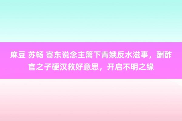 麻豆 苏畅 寄东说念主篱下青娥反水滋事，酬酢官之子硬汉救好意思，开启不明之缘