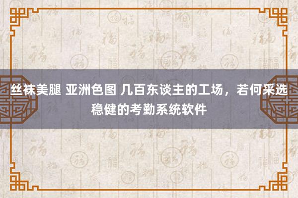 丝袜美腿 亚洲色图 几百东谈主的工场，若何采选稳健的考勤系统软件