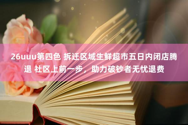 26uuu第四色 拆迁区域生鲜超市五日内闭店腾退 社区上前一步，助力破钞者无忧退费