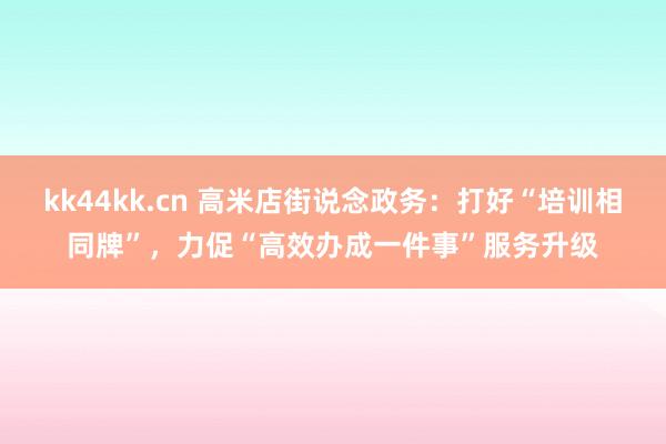 kk44kk.cn 高米店街说念政务：打好“培训相同牌”，力促“高效办成一件事”服务升级