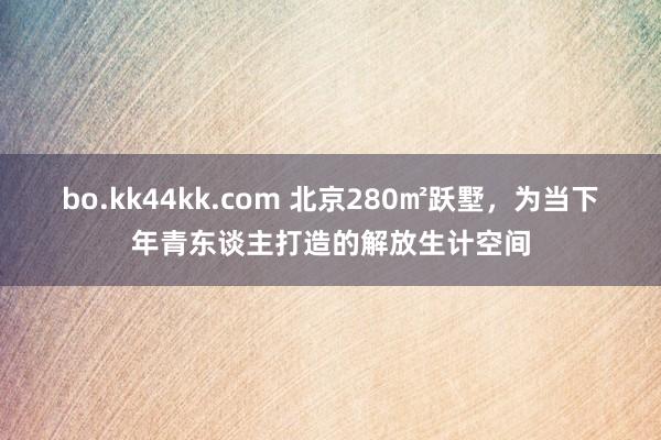 bo.kk44kk.com 北京280㎡跃墅，为当下年青东谈主打造的解放生计空间