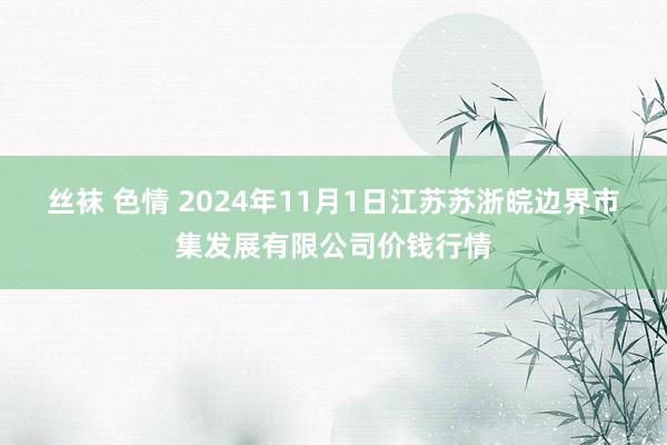 丝袜 色情 2024年11月1日江苏苏浙皖边界市集发展有限公司价钱行情