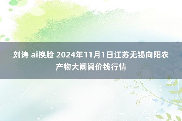 刘涛 ai换脸 2024年11月1日江苏无锡向阳农产物大阛阓价钱行情