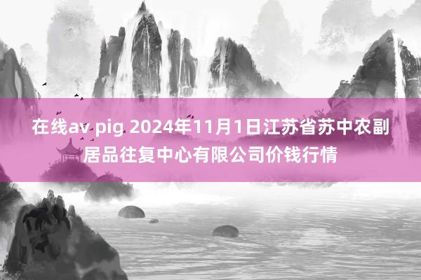 在线av pig 2024年11月1日江苏省苏中农副居品往复中心有限公司价钱行情