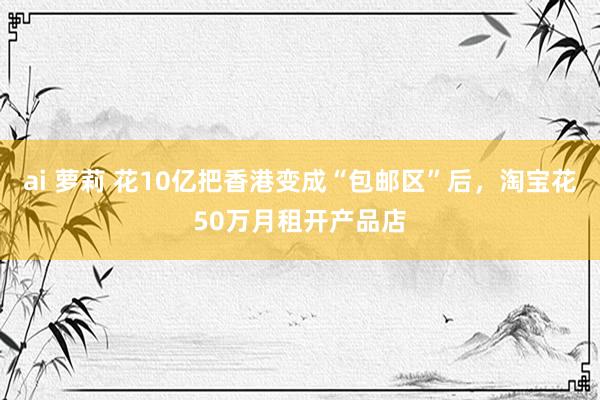 ai 萝莉 花10亿把香港变成“包邮区”后，淘宝花50万月租开产品店