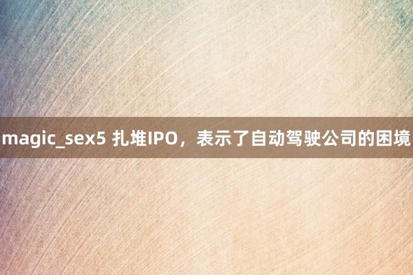 magic_sex5 扎堆IPO，表示了自动驾驶公司的困境