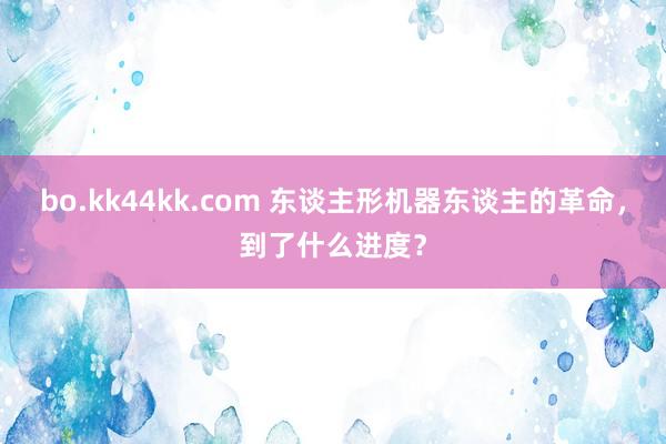 bo.kk44kk.com 东谈主形机器东谈主的革命，到了什么进度？