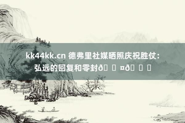 kk44kk.cn 德弗里社媒晒照庆祝胜仗：弘远的回复和零封🖤💙