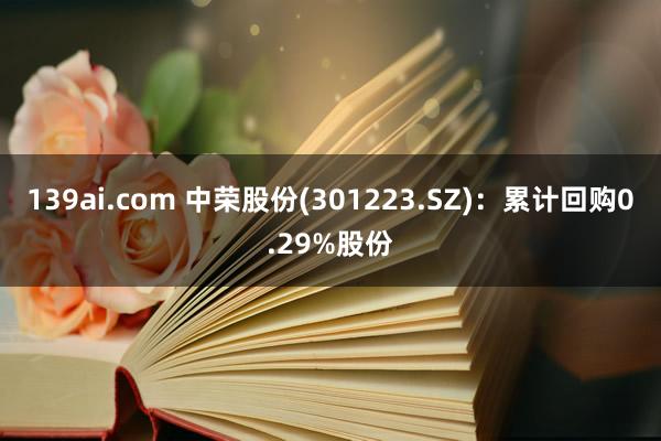 139ai.com 中荣股份(301223.SZ)：累计回购0.29%股份