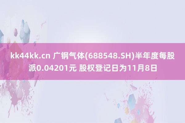 kk44kk.cn 广钢气体(688548.SH)半年度每股派0.04201元 股权登记日为11月8日