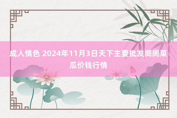 成人情色 2024年11月3日天下主要批发阛阓菜瓜价钱行情