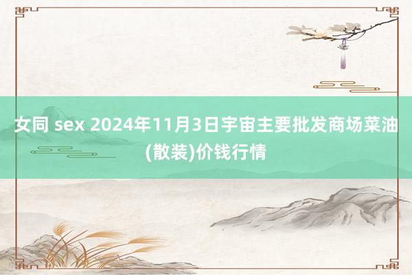 女同 sex 2024年11月3日宇宙主要批发商场菜油(散装)价钱行情