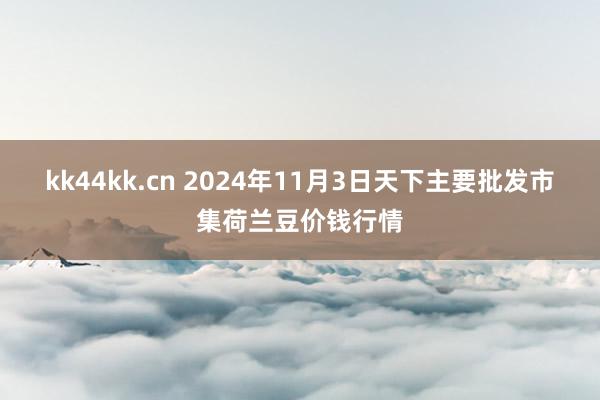 kk44kk.cn 2024年11月3日天下主要批发市集荷兰豆价钱行情