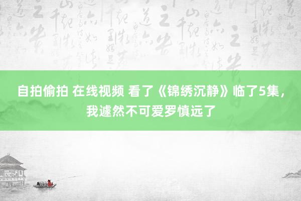 自拍偷拍 在线视频 看了《锦绣沉静》临了5集，我遽然不可爱罗慎远了