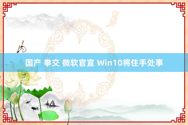 国产 拳交 微软官宣 Win10将住手处事