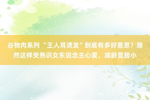 谷物肉系列 “王人耳烫发”到底有多好意思？居然这样受熟识女东说念主心爱，减龄显脸小