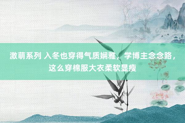 激萌系列 入冬也穿得气质娴雅，学博主念念路，这么穿棉服大衣柔软显瘦