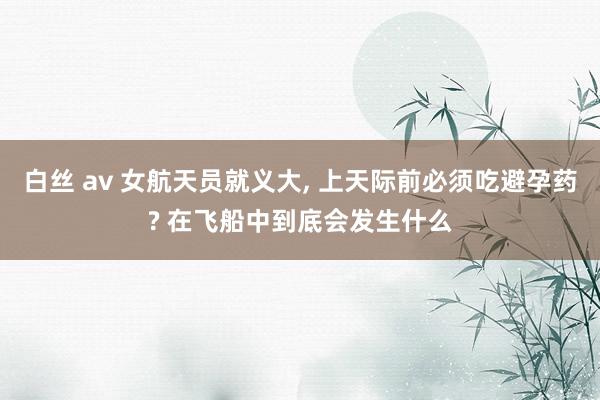 白丝 av 女航天员就义大， 上天际前必须吃避孕药? 在飞船中到底会发生什么