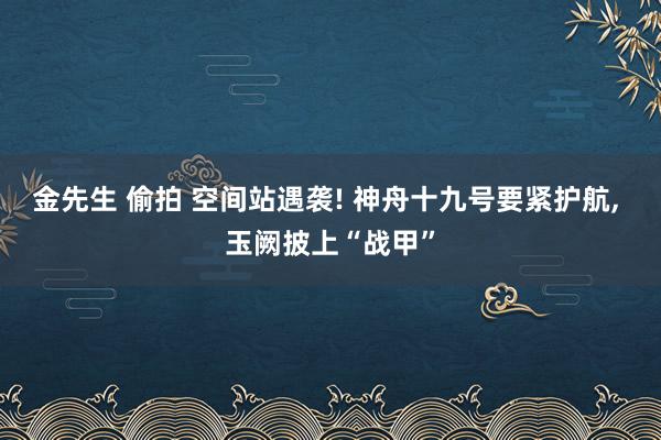 金先生 偷拍 空间站遇袭! 神舟十九号要紧护航， 玉阙披上“战甲”