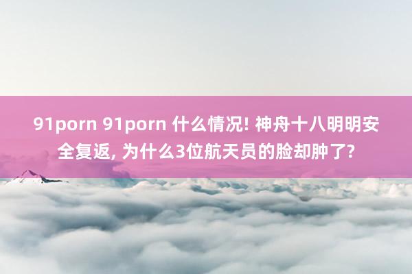 91porn 91porn 什么情况! 神舟十八明明安全复返， 为什么3位航天员的脸却肿了?