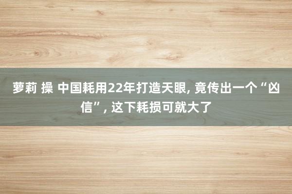 萝莉 操 中国耗用22年打造天眼， 竟传出一个“凶信”， 这下耗损可就大了