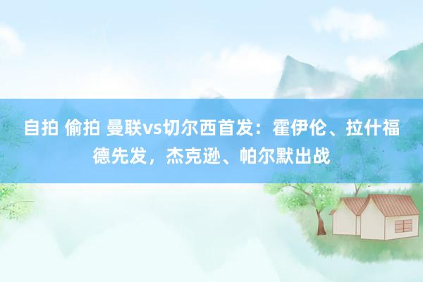 自拍 偷拍 曼联vs切尔西首发：霍伊伦、拉什福德先发，杰克逊、帕尔默出战