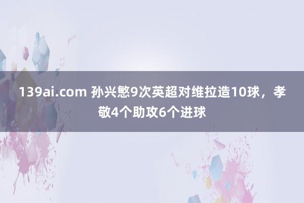 139ai.com 孙兴慜9次英超对维拉造10球，孝敬4个助攻6个进球