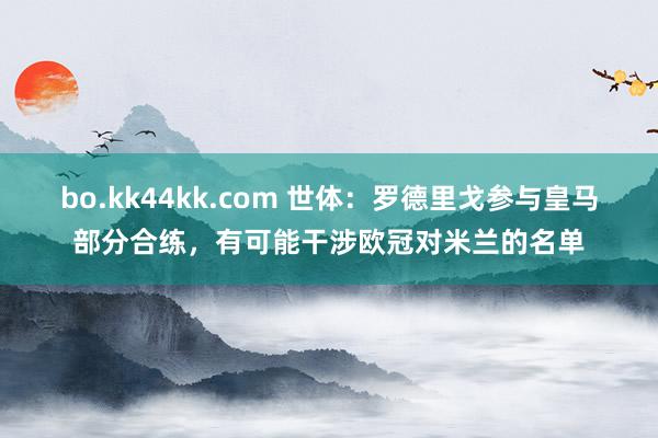 bo.kk44kk.com 世体：罗德里戈参与皇马部分合练，有可能干涉欧冠对米兰的名单