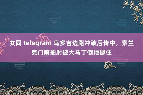 女同 telegram 乌多吉边路冲破后传中，索兰克门前抽射被大马丁倒地摁住