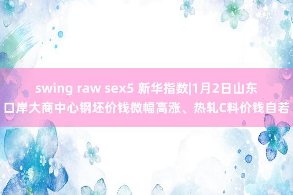 swing raw sex5 新华指数|1月2日山东口岸大商中心钢坯价钱微幅高涨、热轧C料价钱自若