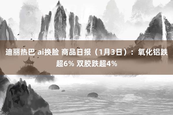 迪丽热巴 ai换脸 商品日报（1月3日）：氧化铝跌超6% 双胶跌超4%