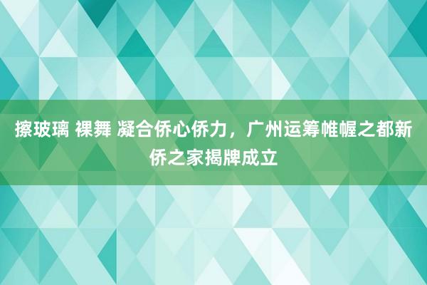 擦玻璃 裸舞 凝合侨心侨力，广州运筹帷幄之都新侨之家揭牌成立