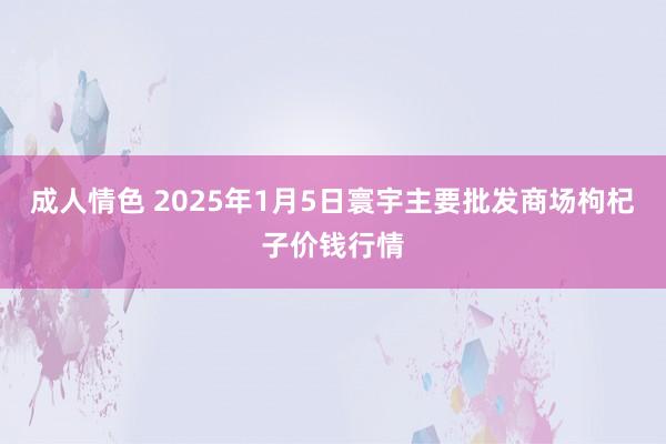 成人情色 2025年1月5日寰宇主要批发商场枸杞子价钱行情