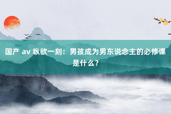 国产 av 纵欲一刻：男孩成为男东说念主的必修课是什么？