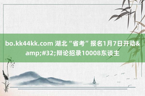 bo.kk44kk.com 湖北“省考”报名1月7日开动&#32;辩论招录10008东谈主