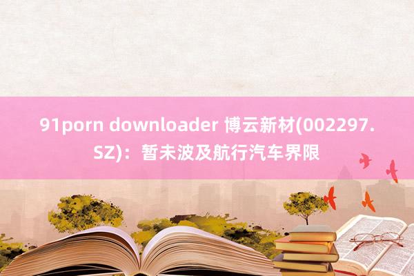 91porn downloader 博云新材(002297.SZ)：暂未波及航行汽车界限