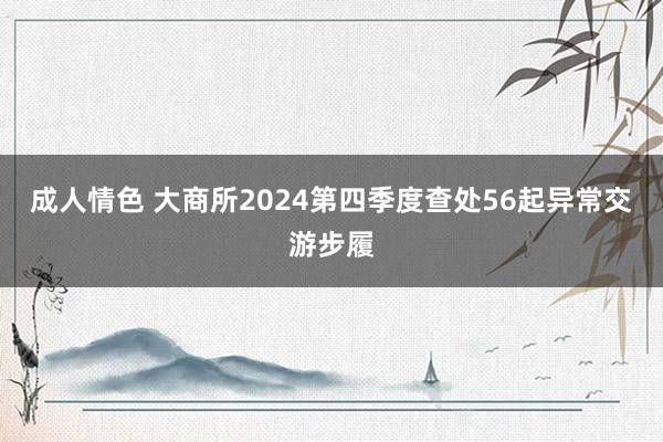 成人情色 大商所2024第四季度查处56起异常交游步履