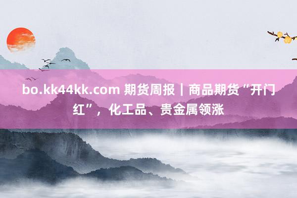 bo.kk44kk.com 期货周报｜商品期货“开门红”，化工品、贵金属领涨