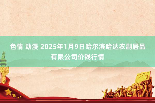 色情 动漫 2025年1月9日哈尔滨哈达农副居品有限公司价钱行情