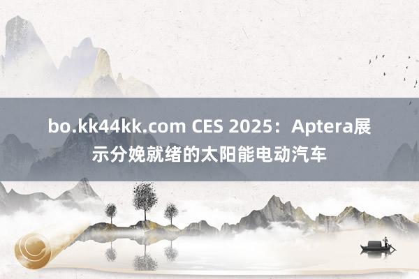 bo.kk44kk.com CES 2025：Aptera展示分娩就绪的太阳能电动汽车