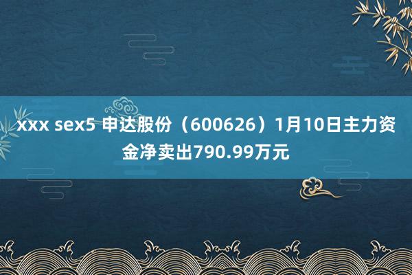 xxx sex5 申达股份（600626）1月10日主力资金净卖出790.99万元