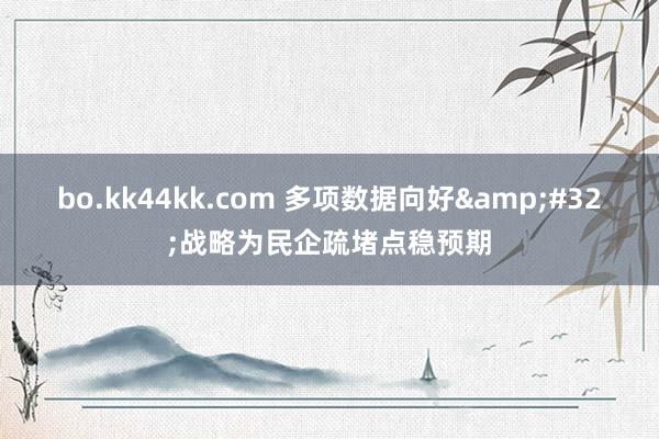 bo.kk44kk.com 多项数据向好&#32;战略为民企疏堵点稳预期