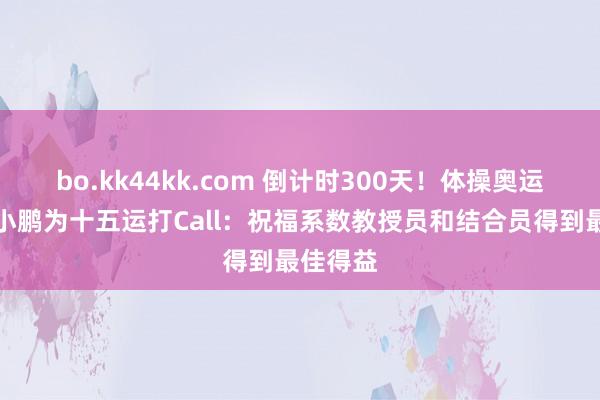 bo.kk44kk.com 倒计时300天！体操奥运冠军李小鹏为十五运打Call：祝福系数教授员和结合员得到最佳得益