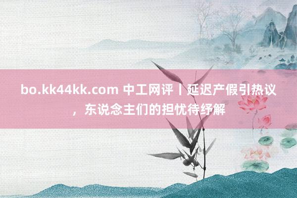 bo.kk44kk.com 中工网评丨延迟产假引热议，东说念主们的担忧待纾解