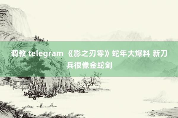 调教 telegram 《影之刃零》蛇年大爆料 新刀兵很像金蛇剑