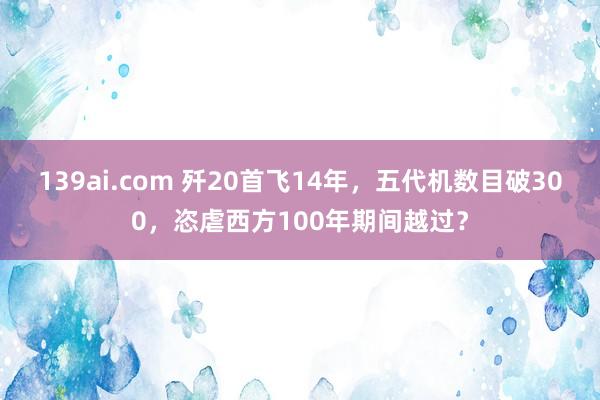 139ai.com 歼20首飞14年，五代机数目破300，恣虐西方100年期间越过？