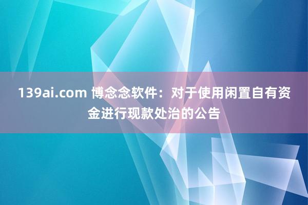 139ai.com 博念念软件：对于使用闲置自有资金进行现款处治的公告