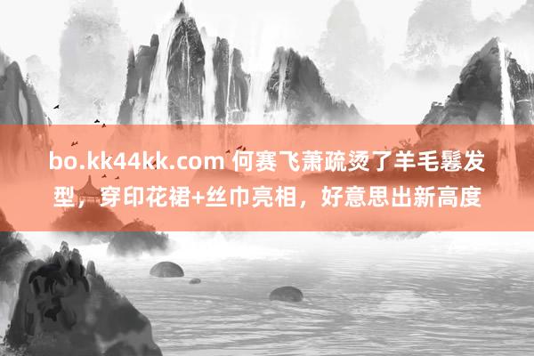 bo.kk44kk.com 何赛飞萧疏烫了羊毛鬈发型，穿印花裙+丝巾亮相，好意思出新高度