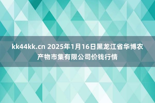 kk44kk.cn 2025年1月16日黑龙江省华博农产物市集有限公司价钱行情