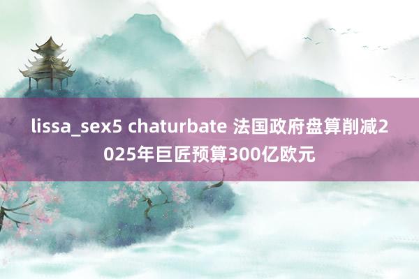 lissa_sex5 chaturbate 法国政府盘算削减2025年巨匠预算300亿欧元